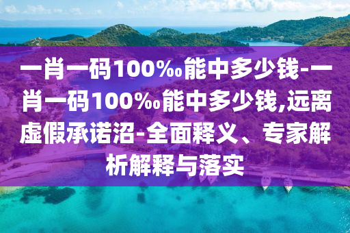 一肖一碼100‰能中多少錢-一肖一碼100‰能中多少錢,遠離虛假承諾沼-全面釋義、專家解析解釋與落實