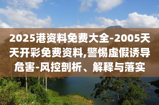 2025港資料免費大全-2005天天開彩免費資料,警惕虛假誘導危害-風控剖析、解釋與落實