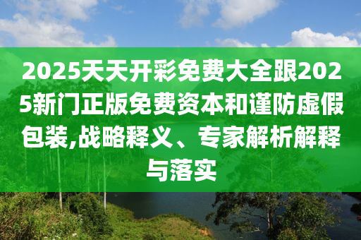 2025天天開彩免費大全跟2025新門正版免費資本和謹防虛假包裝,戰(zhàn)略釋義、專家解析解釋與落實