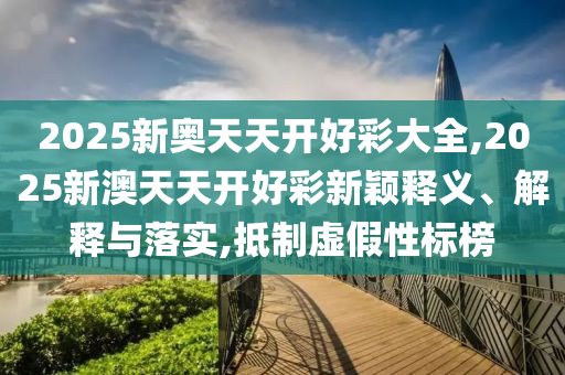 2025新奧天天開好彩大全,2025新澳天天開好彩新穎釋義、解釋與落實,抵制虛假性標榜