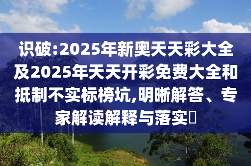 識(shí)破:2025年新奧天天彩大全及2025年天天開彩免費(fèi)大全和抵制不實(shí)標(biāo)榜坑,明晰解答、專家解讀解釋與落實(shí)?