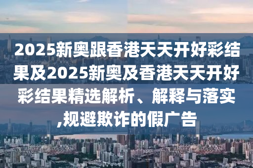 2025新奧跟香港天天開好彩結(jié)果及2025新奧及香港天天開好彩結(jié)果精選解析、解釋與落實,規(guī)避欺詐的假廣告