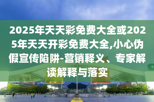 2025年天天彩免費(fèi)大全或2025年天天開彩免費(fèi)大全,小心偽假宣傳陷阱-營銷釋義、專家解讀解釋與落實(shí)