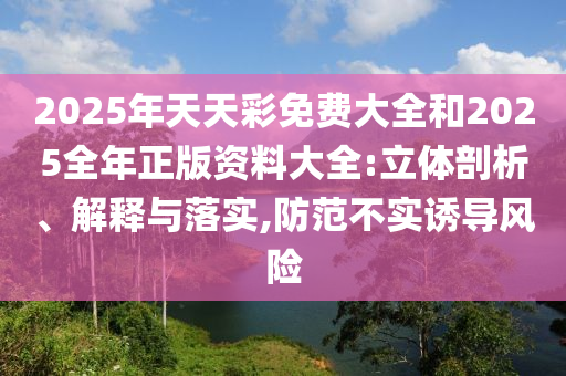 2025年天天彩免費大全和2025全年正版資料大全:立體剖析、解釋與落實,防范不實誘導風險