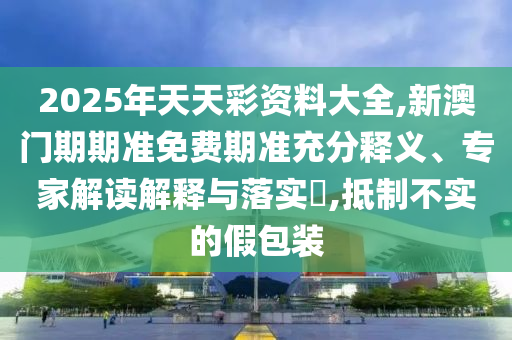 2025年天天彩資料大全,新澳門期期準免費期準充分釋義、專家解讀解釋與落實?,抵制不實的假包裝