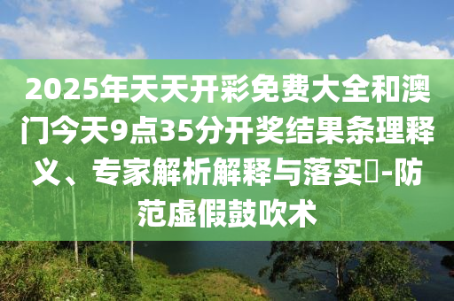 2025年天天開彩免費大全和澳門今天9點35分開獎結(jié)果條理釋義、專家解析解釋與落實?-防范虛假鼓吹術(shù)